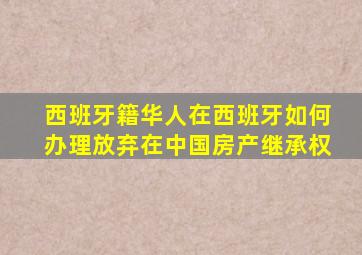 西班牙籍华人在西班牙如何办理放弃在中国房产继承权