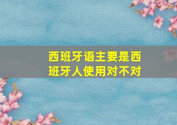 西班牙语主要是西班牙人使用对不对