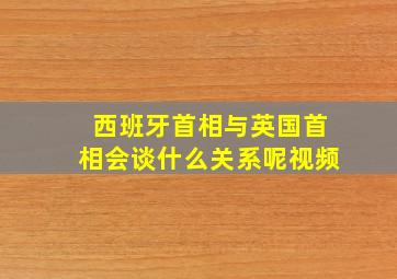 西班牙首相与英国首相会谈什么关系呢视频