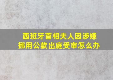 西班牙首相夫人因涉嫌挪用公款出庭受审怎么办