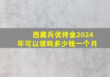 西藏兵优待金2024年可以领吗多少钱一个月