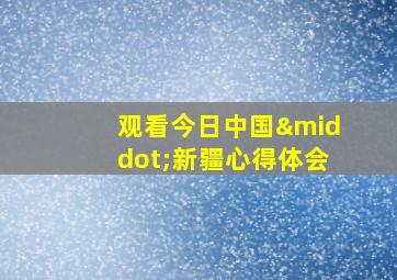 观看今日中国·新疆心得体会