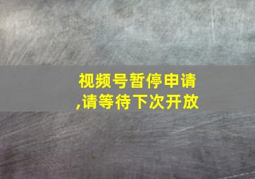 视频号暂停申请,请等待下次开放