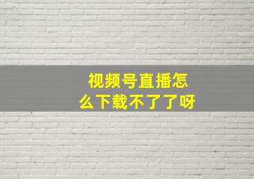 视频号直播怎么下载不了了呀