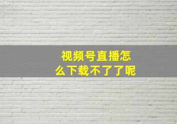 视频号直播怎么下载不了了呢