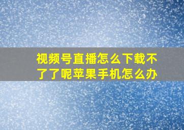 视频号直播怎么下载不了了呢苹果手机怎么办