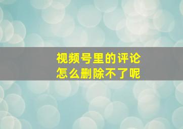 视频号里的评论怎么删除不了呢