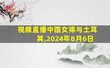 视频直播中国女排与土耳其,2024年8月6日