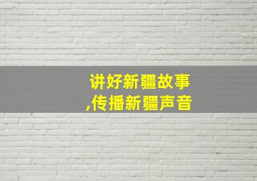 讲好新疆故事,传播新疆声音