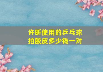 许昕使用的乒乓球拍胶皮多少钱一对