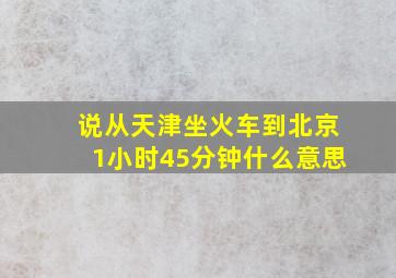 说从天津坐火车到北京1小时45分钟什么意思