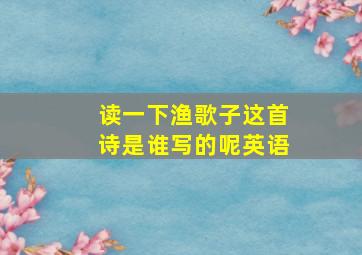 读一下渔歌子这首诗是谁写的呢英语