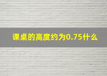 课桌的高度约为0.75什么