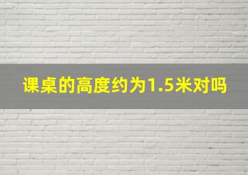 课桌的高度约为1.5米对吗