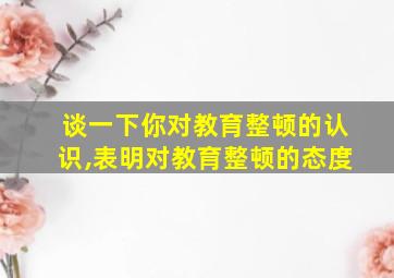 谈一下你对教育整顿的认识,表明对教育整顿的态度