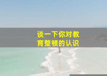 谈一下你对教育整顿的认识