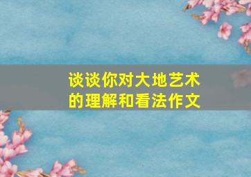 谈谈你对大地艺术的理解和看法作文