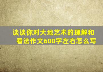 谈谈你对大地艺术的理解和看法作文600字左右怎么写