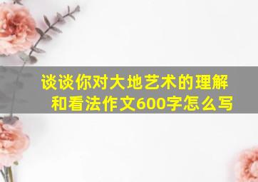 谈谈你对大地艺术的理解和看法作文600字怎么写