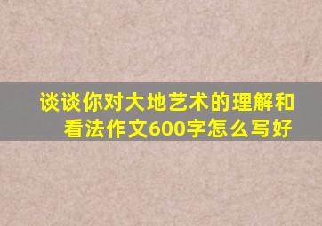 谈谈你对大地艺术的理解和看法作文600字怎么写好