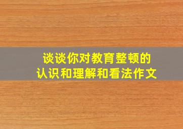 谈谈你对教育整顿的认识和理解和看法作文