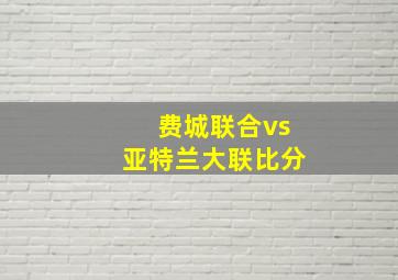 费城联合vs亚特兰大联比分