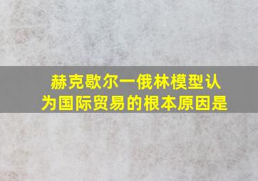 赫克歇尔一俄林模型认为国际贸易的根本原因是