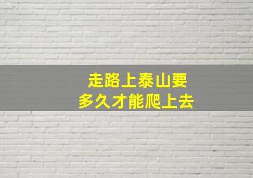 走路上泰山要多久才能爬上去