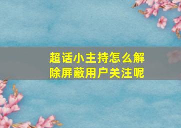 超话小主持怎么解除屏蔽用户关注呢