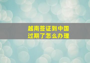 越南签证到中国过期了怎么办理