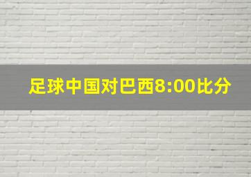 足球中国对巴西8:00比分