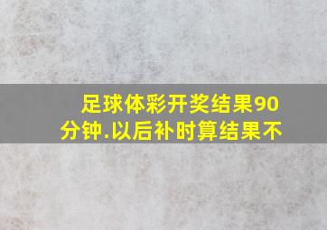 足球体彩开奖结果90分钟.以后补时算结果不