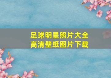 足球明星照片大全高清壁纸图片下载