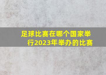 足球比赛在哪个国家举行2023年举办的比赛