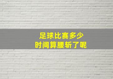 足球比赛多少时间算腰斩了呢