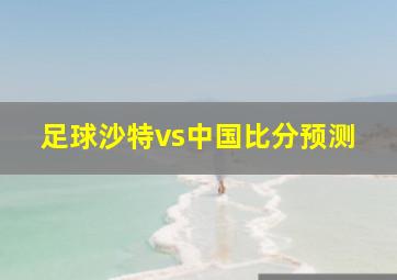 足球沙特vs中国比分预测