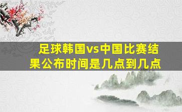 足球韩国vs中国比赛结果公布时间是几点到几点