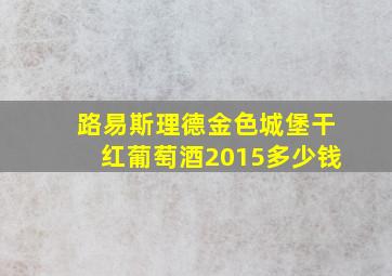 路易斯理德金色城堡干红葡萄酒2015多少钱