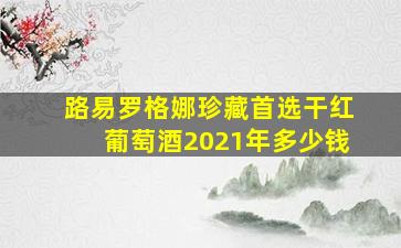 路易罗格娜珍藏首选干红葡萄酒2021年多少钱