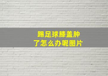 踢足球膝盖肿了怎么办呢图片