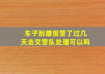 车子刮蹭报警了过几天去交警队处理可以吗