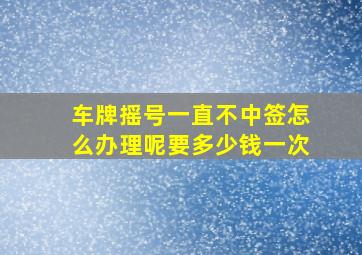 车牌摇号一直不中签怎么办理呢要多少钱一次