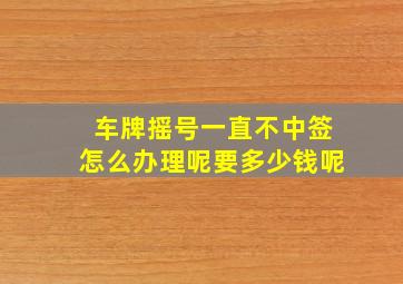 车牌摇号一直不中签怎么办理呢要多少钱呢