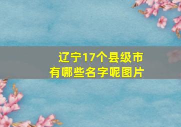 辽宁17个县级市有哪些名字呢图片