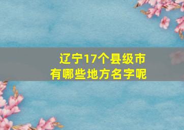 辽宁17个县级市有哪些地方名字呢