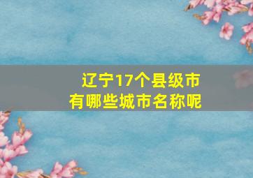 辽宁17个县级市有哪些城市名称呢