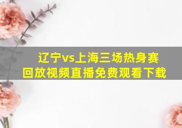 辽宁vs上海三场热身赛回放视频直播免费观看下载