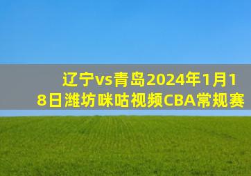 辽宁vs青岛2024年1月18日潍坊咪咕视频CBA常规赛