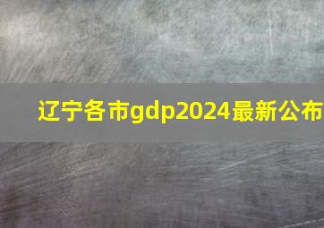 辽宁各市gdp2024最新公布