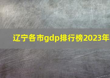 辽宁各市gdp排行榜2023年